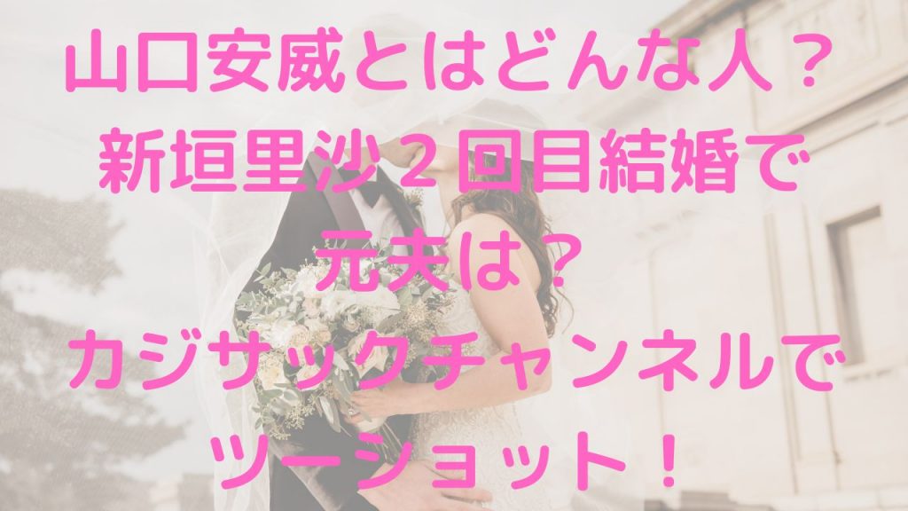 山口安威とはどんな人？新垣里沙２回目結婚で元夫は？カジサックチャンネルでツーショット！