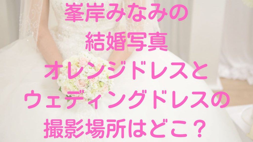 峯岸みなみの結婚写真オレンジドレスとウェディングドレスの撮影場所はどこ？
