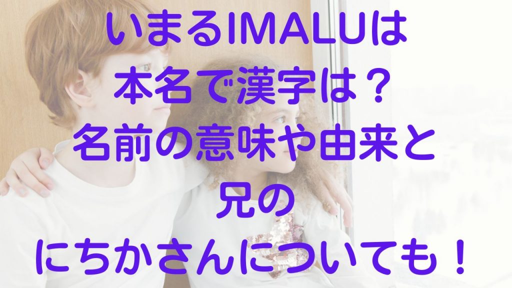 いまるIMALUは本名で漢字は？名前の意味や由来と兄のにちかについても！