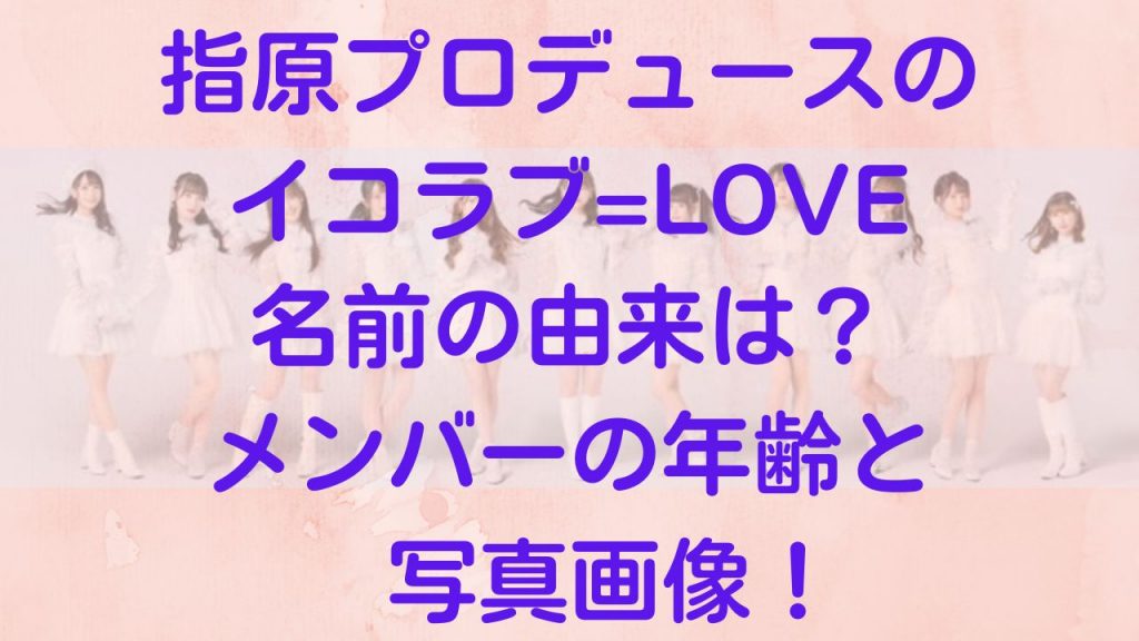 指原プロデュースのイコラブ=LOVE名前由来は？メンバー年齢と写真画像！